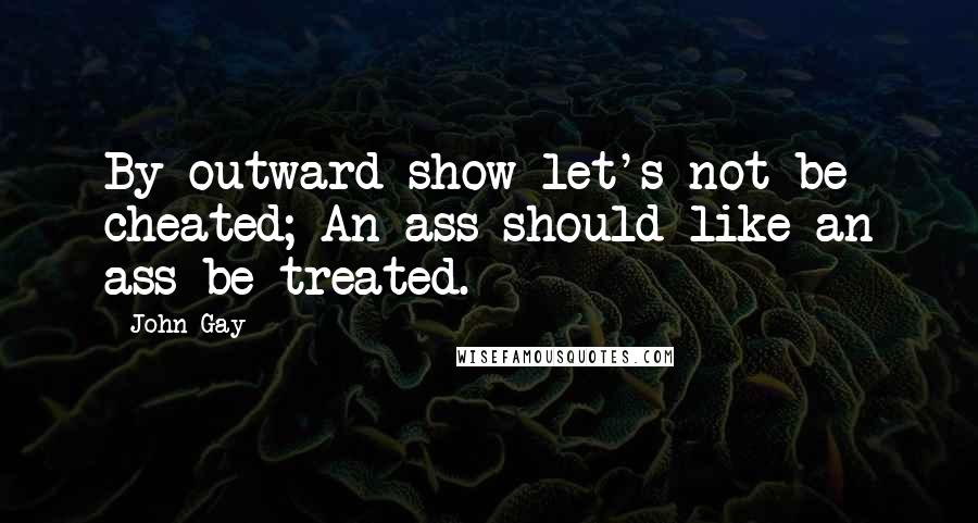 John Gay Quotes: By outward show let's not be cheated; An ass should like an ass be treated.
