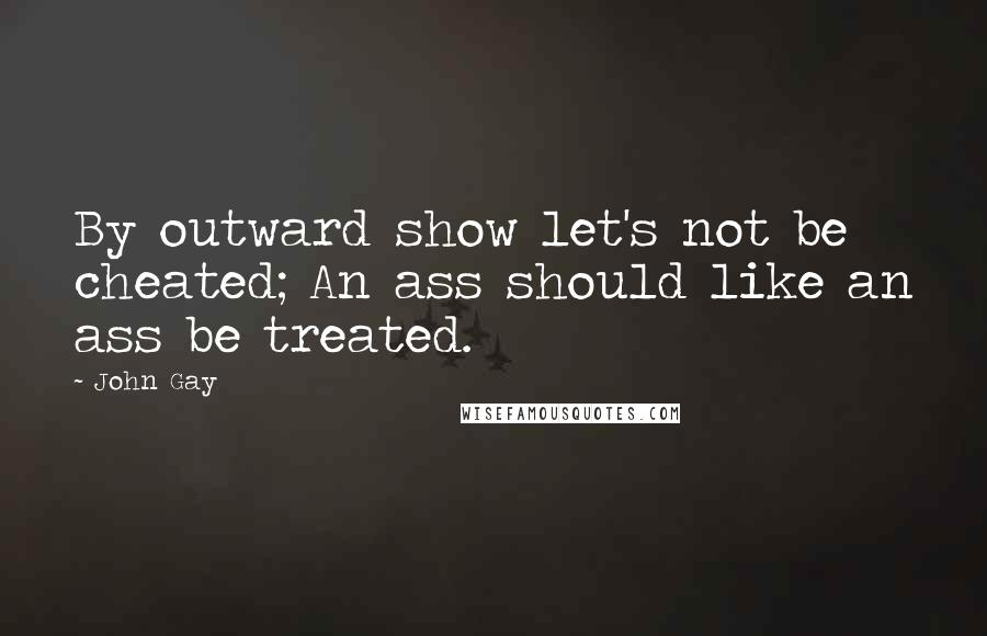 John Gay Quotes: By outward show let's not be cheated; An ass should like an ass be treated.