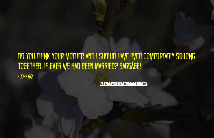 John Gay Quotes: Do you think your mother and I should have lived comfortably so long together, if ever we had been married? Baggage!