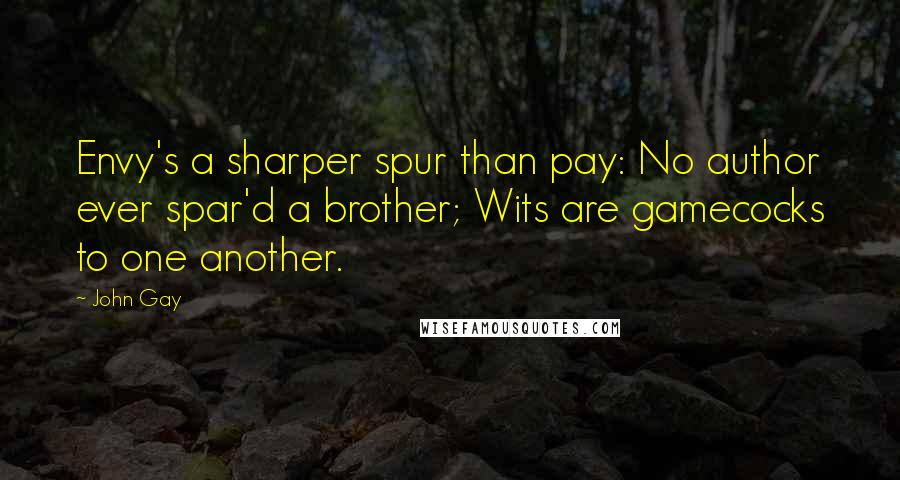 John Gay Quotes: Envy's a sharper spur than pay: No author ever spar'd a brother; Wits are gamecocks to one another.