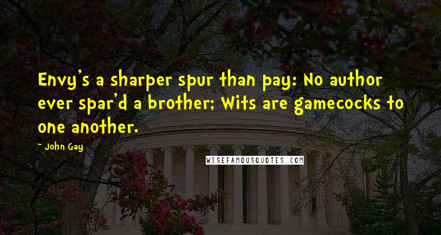 John Gay Quotes: Envy's a sharper spur than pay: No author ever spar'd a brother; Wits are gamecocks to one another.