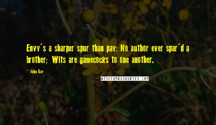 John Gay Quotes: Envy's a sharper spur than pay: No author ever spar'd a brother; Wits are gamecocks to one another.