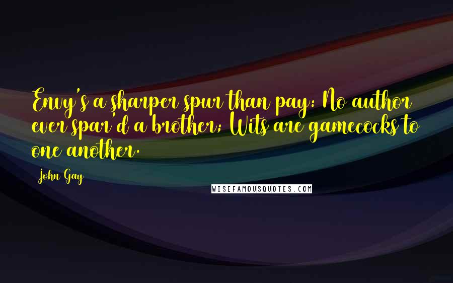 John Gay Quotes: Envy's a sharper spur than pay: No author ever spar'd a brother; Wits are gamecocks to one another.