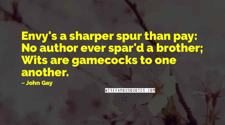 John Gay Quotes: Envy's a sharper spur than pay: No author ever spar'd a brother; Wits are gamecocks to one another.