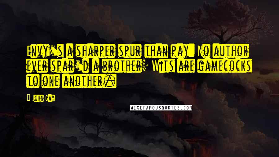 John Gay Quotes: Envy's a sharper spur than pay: No author ever spar'd a brother; Wits are gamecocks to one another.