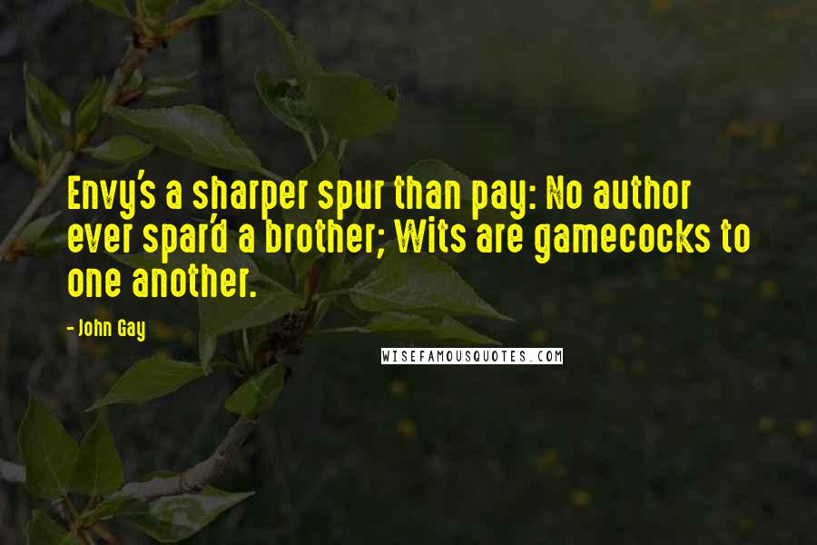 John Gay Quotes: Envy's a sharper spur than pay: No author ever spar'd a brother; Wits are gamecocks to one another.