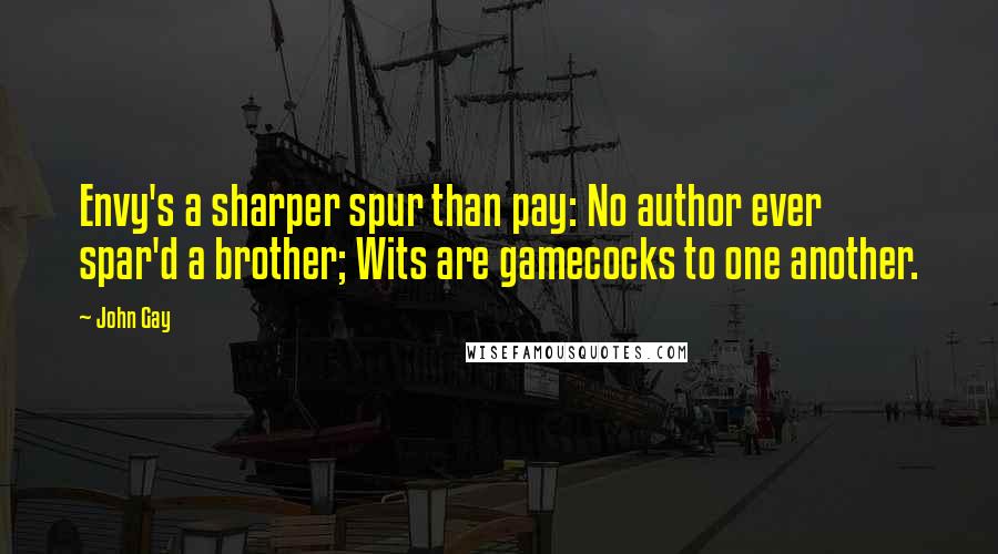 John Gay Quotes: Envy's a sharper spur than pay: No author ever spar'd a brother; Wits are gamecocks to one another.