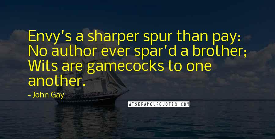 John Gay Quotes: Envy's a sharper spur than pay: No author ever spar'd a brother; Wits are gamecocks to one another.