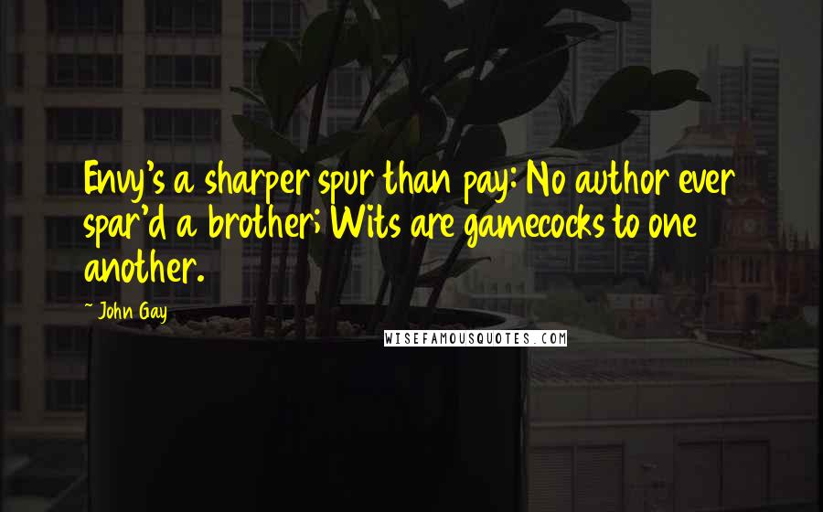 John Gay Quotes: Envy's a sharper spur than pay: No author ever spar'd a brother; Wits are gamecocks to one another.