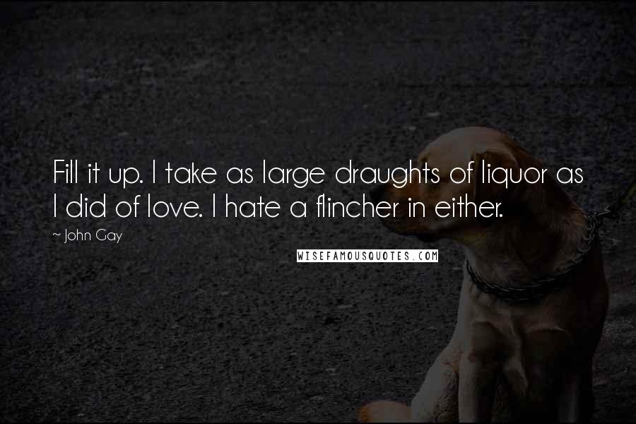 John Gay Quotes: Fill it up. I take as large draughts of liquor as I did of love. I hate a flincher in either.