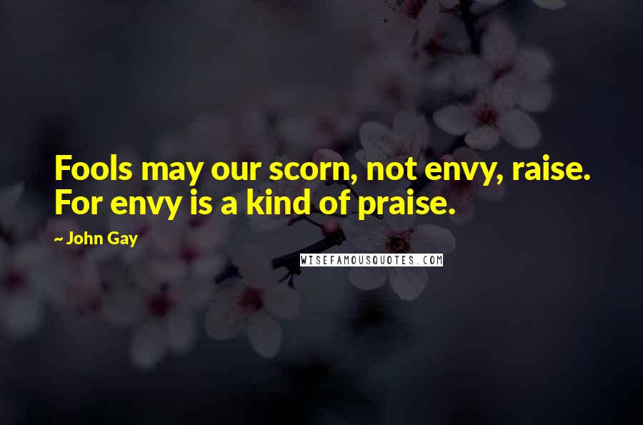 John Gay Quotes: Fools may our scorn, not envy, raise. For envy is a kind of praise.