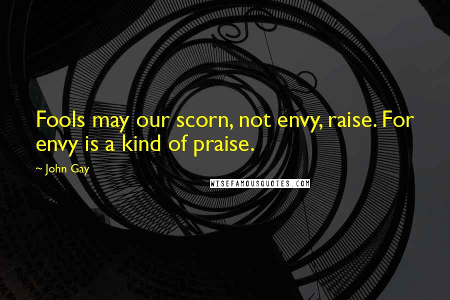 John Gay Quotes: Fools may our scorn, not envy, raise. For envy is a kind of praise.