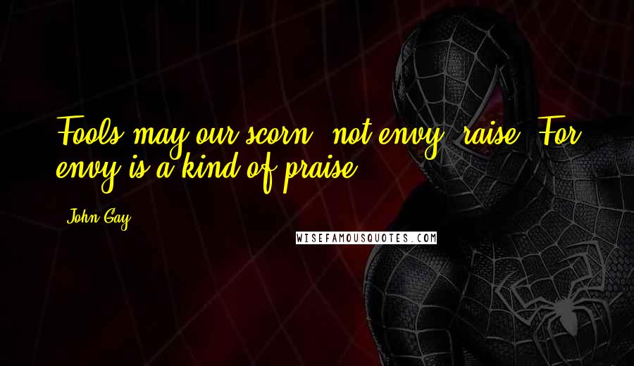 John Gay Quotes: Fools may our scorn, not envy, raise. For envy is a kind of praise.