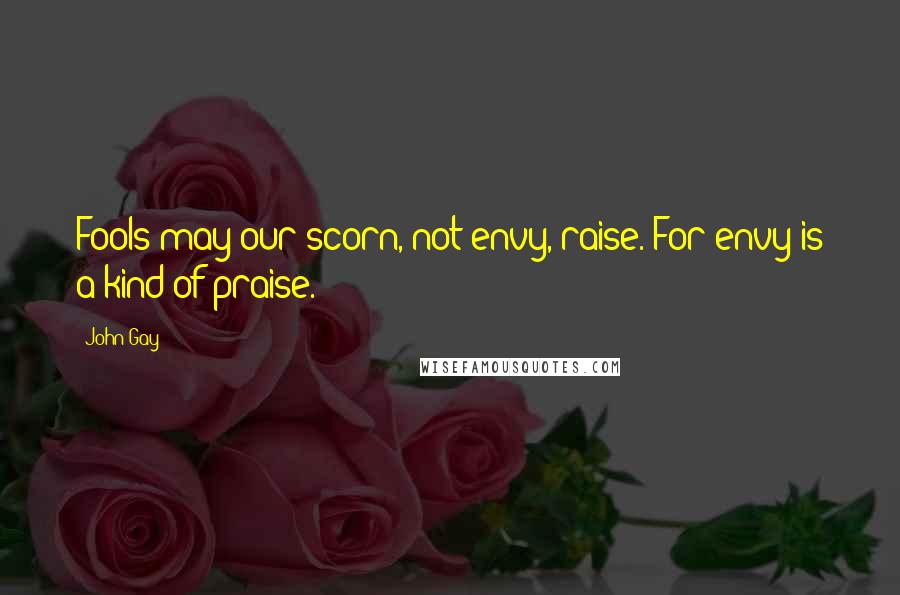 John Gay Quotes: Fools may our scorn, not envy, raise. For envy is a kind of praise.