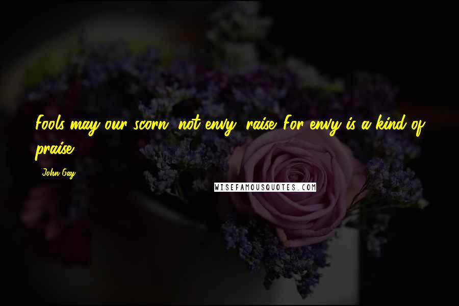 John Gay Quotes: Fools may our scorn, not envy, raise. For envy is a kind of praise.