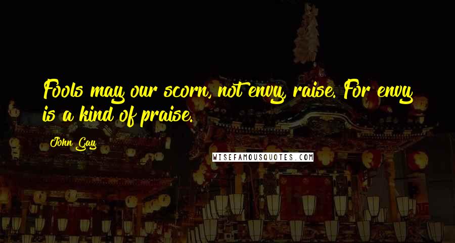 John Gay Quotes: Fools may our scorn, not envy, raise. For envy is a kind of praise.