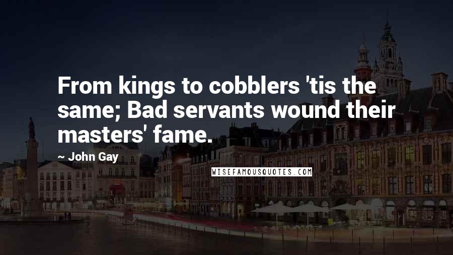 John Gay Quotes: From kings to cobblers 'tis the same; Bad servants wound their masters' fame.