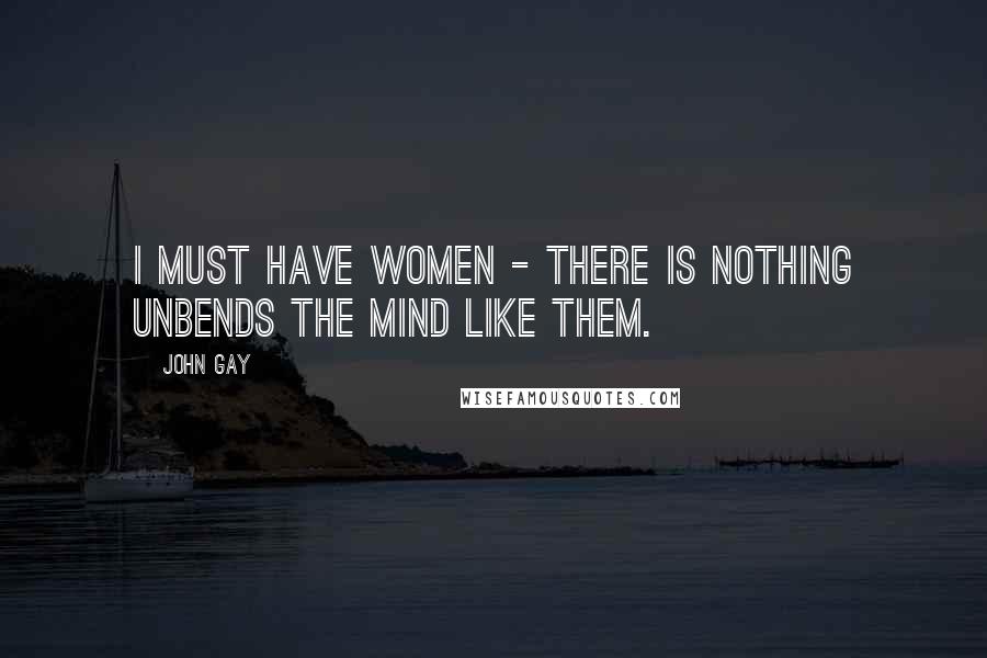 John Gay Quotes: I must have women - there is nothing unbends the mind like them.