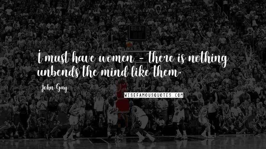 John Gay Quotes: I must have women - there is nothing unbends the mind like them.