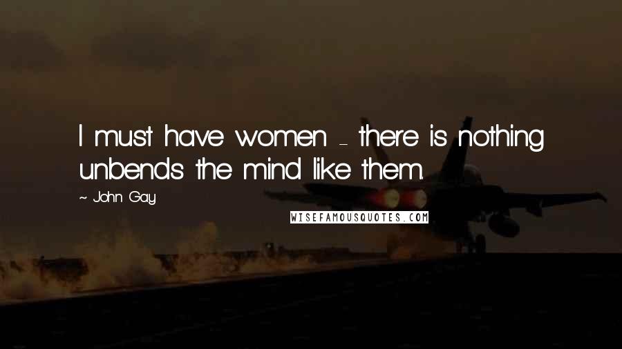 John Gay Quotes: I must have women - there is nothing unbends the mind like them.