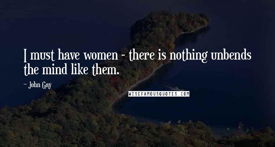 John Gay Quotes: I must have women - there is nothing unbends the mind like them.