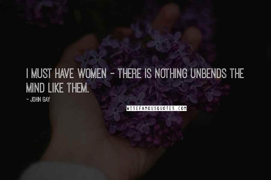 John Gay Quotes: I must have women - there is nothing unbends the mind like them.