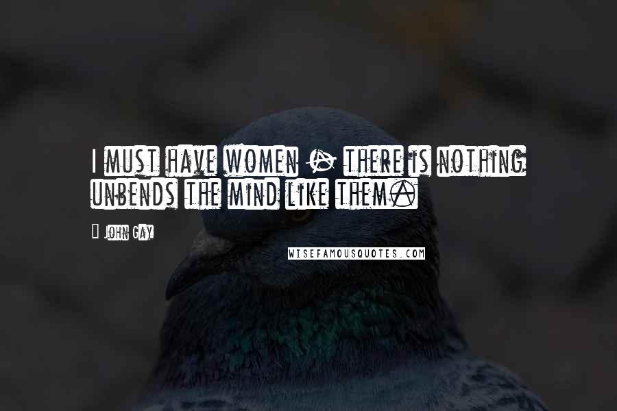 John Gay Quotes: I must have women - there is nothing unbends the mind like them.