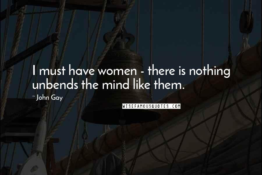 John Gay Quotes: I must have women - there is nothing unbends the mind like them.