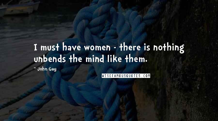 John Gay Quotes: I must have women - there is nothing unbends the mind like them.