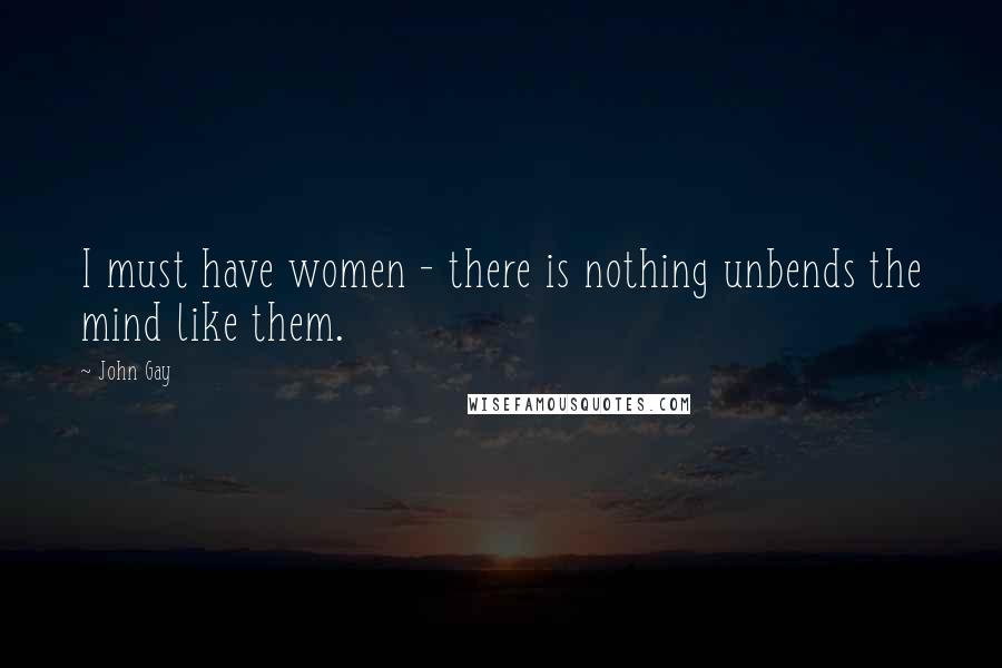 John Gay Quotes: I must have women - there is nothing unbends the mind like them.