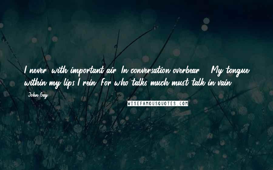 John Gay Quotes: I never, with important air, In conversation overbear ... My tongue within my lips I rein; For who talks much must talk in vain.