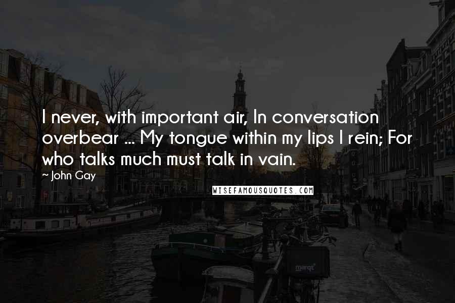 John Gay Quotes: I never, with important air, In conversation overbear ... My tongue within my lips I rein; For who talks much must talk in vain.