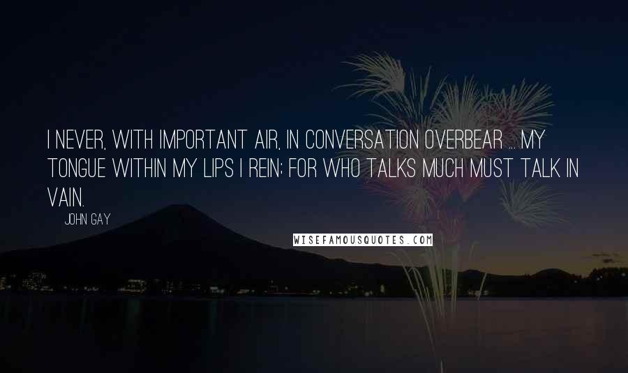 John Gay Quotes: I never, with important air, In conversation overbear ... My tongue within my lips I rein; For who talks much must talk in vain.