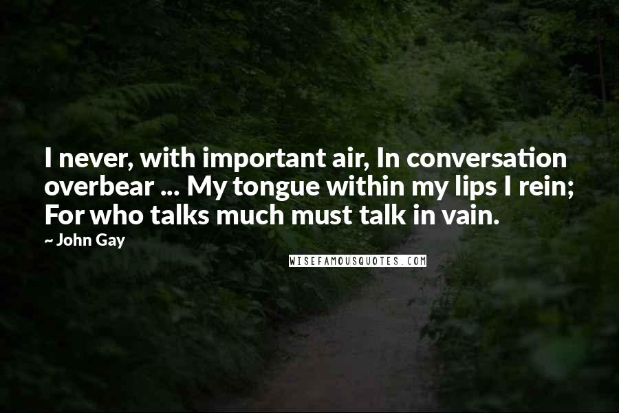 John Gay Quotes: I never, with important air, In conversation overbear ... My tongue within my lips I rein; For who talks much must talk in vain.