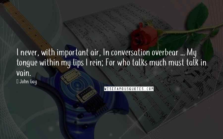 John Gay Quotes: I never, with important air, In conversation overbear ... My tongue within my lips I rein; For who talks much must talk in vain.