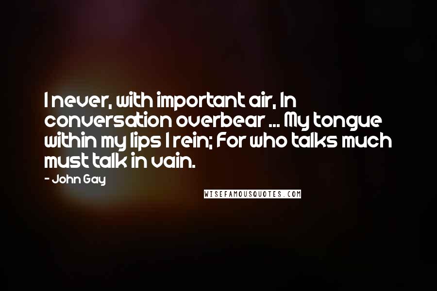 John Gay Quotes: I never, with important air, In conversation overbear ... My tongue within my lips I rein; For who talks much must talk in vain.