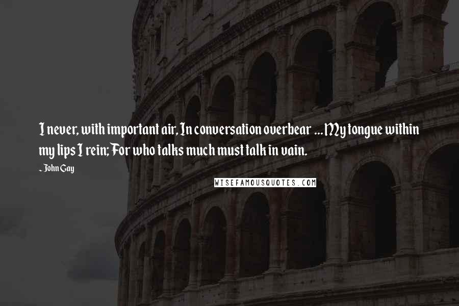 John Gay Quotes: I never, with important air, In conversation overbear ... My tongue within my lips I rein; For who talks much must talk in vain.