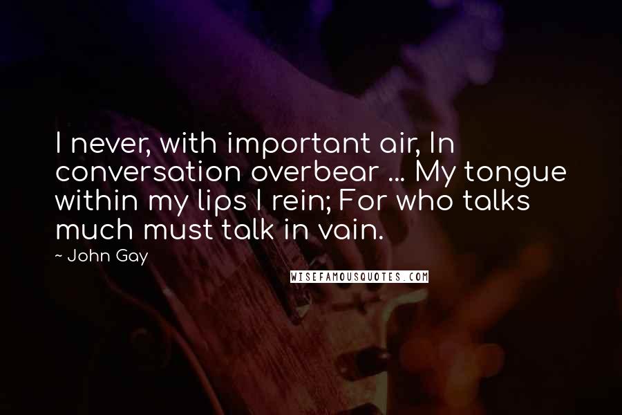 John Gay Quotes: I never, with important air, In conversation overbear ... My tongue within my lips I rein; For who talks much must talk in vain.