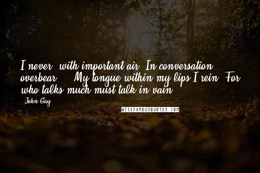 John Gay Quotes: I never, with important air, In conversation overbear ... My tongue within my lips I rein; For who talks much must talk in vain.