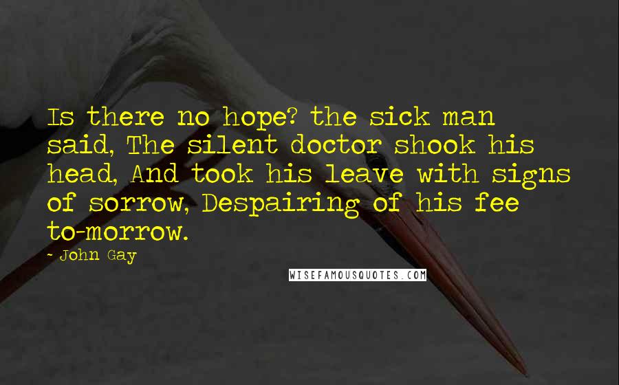 John Gay Quotes: Is there no hope? the sick man said, The silent doctor shook his head, And took his leave with signs of sorrow, Despairing of his fee to-morrow.