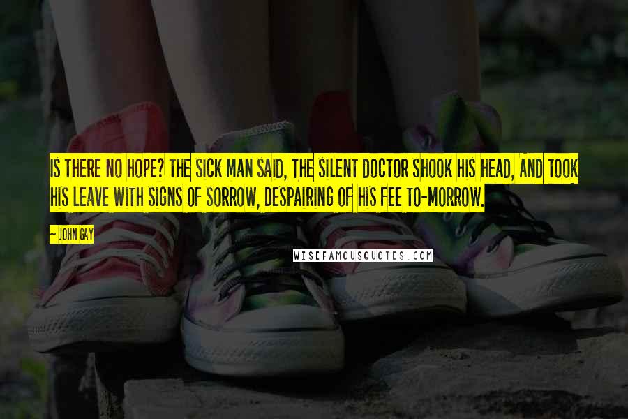 John Gay Quotes: Is there no hope? the sick man said, The silent doctor shook his head, And took his leave with signs of sorrow, Despairing of his fee to-morrow.