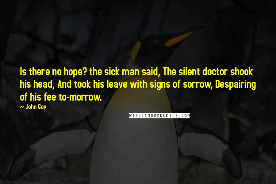 John Gay Quotes: Is there no hope? the sick man said, The silent doctor shook his head, And took his leave with signs of sorrow, Despairing of his fee to-morrow.