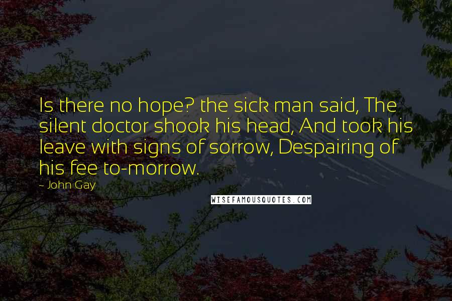 John Gay Quotes: Is there no hope? the sick man said, The silent doctor shook his head, And took his leave with signs of sorrow, Despairing of his fee to-morrow.