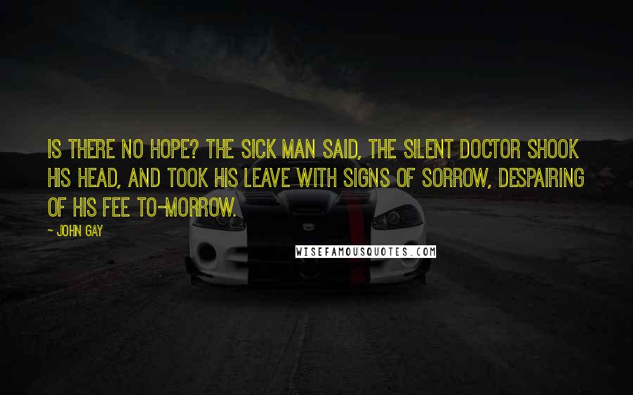 John Gay Quotes: Is there no hope? the sick man said, The silent doctor shook his head, And took his leave with signs of sorrow, Despairing of his fee to-morrow.
