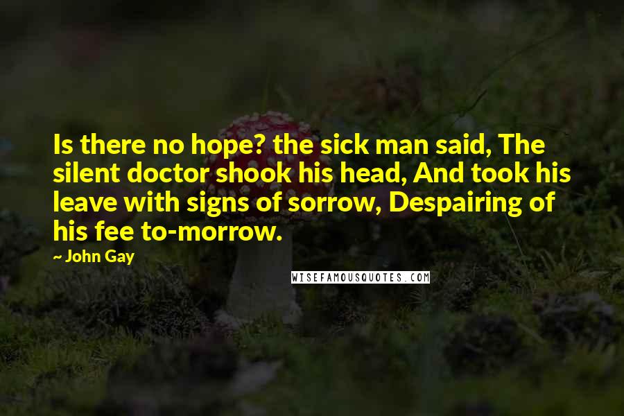 John Gay Quotes: Is there no hope? the sick man said, The silent doctor shook his head, And took his leave with signs of sorrow, Despairing of his fee to-morrow.
