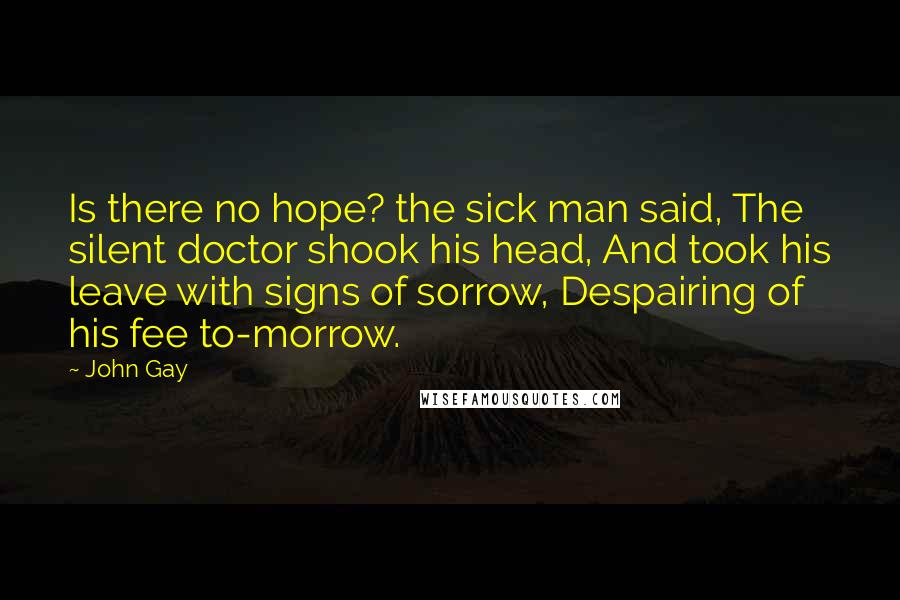 John Gay Quotes: Is there no hope? the sick man said, The silent doctor shook his head, And took his leave with signs of sorrow, Despairing of his fee to-morrow.