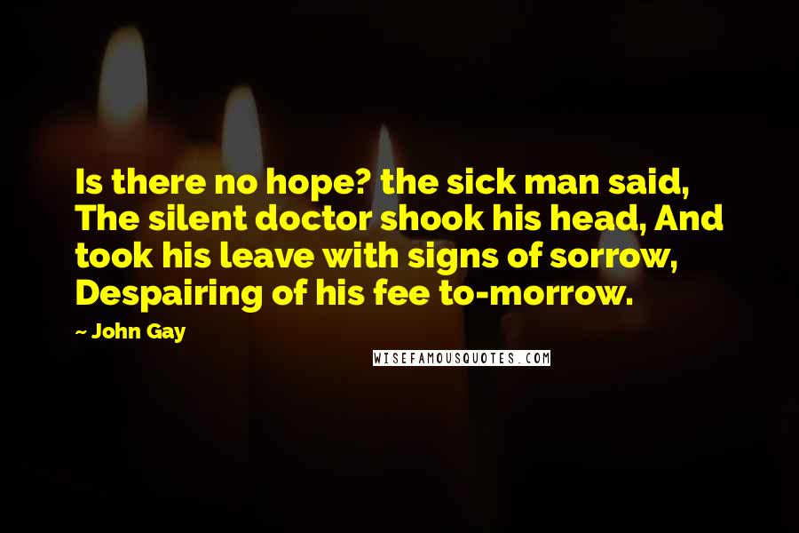 John Gay Quotes: Is there no hope? the sick man said, The silent doctor shook his head, And took his leave with signs of sorrow, Despairing of his fee to-morrow.