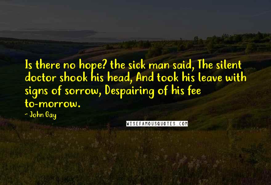 John Gay Quotes: Is there no hope? the sick man said, The silent doctor shook his head, And took his leave with signs of sorrow, Despairing of his fee to-morrow.