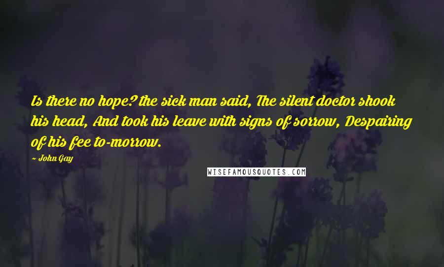 John Gay Quotes: Is there no hope? the sick man said, The silent doctor shook his head, And took his leave with signs of sorrow, Despairing of his fee to-morrow.