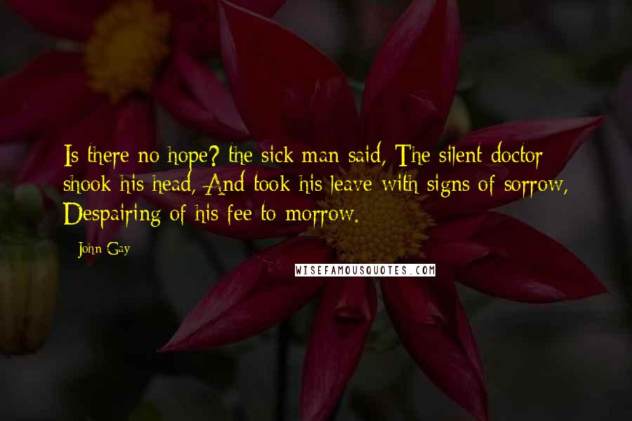 John Gay Quotes: Is there no hope? the sick man said, The silent doctor shook his head, And took his leave with signs of sorrow, Despairing of his fee to-morrow.